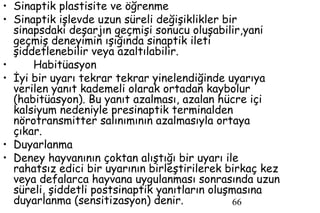 66
• Sinaptik plastisite ve öğrenme
• Sinaptik işlevde uzun süreli değişiklikler bir
sinapsdaki deşarjın geçmişi sonucu oluşabilir,yani
geçmiş deneyimin ışığında sinaptik ileti
şiddetlenebilir veya azaltılabilir.
• Habitüasyon
• İyi bir uyarı tekrar tekrar yinelendiğinde uyarıya
verilen yanıt kademeli olarak ortadan kaybolur
(habitüasyon). Bu yanıt azalması, azalan hücre içi
kalsiyum nedeniyle presinaptik terminalden
nörotransmitter salınımının azalmasıyla ortaya
çıkar.
• Duyarlanma
• Deney hayvanının çoktan alıştığı bir uyarı ile
rahatsız edici bir uyarının birleştirilerek birkaç kez
veya defalarca hayvana uygulanması sonrasında uzun
süreli, şiddetli postsinaptik yanıtların oluşmasına
duyarlanma (sensitizasyon) denir.
 