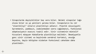 • Sinapslarda dəyişikliklər baş verə bilər. Beləki sinapslar ləğv
oluna bilər və ya yeniləri yarana bilər. Sinapsların bu cür
"elastikliyi" onların plastikliyi adlanır. Plastik xüsusiyyəti
öyrənmənin, yaddaşın, zədələnmədən sonra sağalmanın, funksional
adaptasiyanın əsasını təşkil edir. Sinir sisteminin müxtəlif
hissələri müəyyən hüdudlarda plastikliyə malikdir. Ümumiyyətlə
gənc sinir sistemi və beyinində serebral korteksi, onurğa
beyninə, beyin kötüyünə nisbətən funksional cəhətdən daha
plastikdir.
 