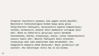 Sinapslar neyronların oyanması üçün yeganə vasitə deyildir.
Neyronların funksionallığına bundan başqa qonşu gliya
hüceyrələrinin fəaliyyəti, hüceyrəxarici mayenin kompazisiyası-
tərkibi, hormonların, bioloji aktiv maddələrin varlığıda təsir
edir. Bütün bu faktorların qarşılıqlı təsiri mürəkkəb
tənzimolunma, ötürmə, inteqrasiya, analiz, sintez kimiproseslərin
əsasını təşkil edir. Beyinin fəaliyyəti daxil olunanları
inteqrasiya edən sadə modellərdən daha mürəkkəbdir. Onu
kompyuterlə müqayisə etmək mənasızdır. Beyin yaradılışın şah
əsəridir. Onu təkrarlayan ikinci heç nə ola bilməz.
 