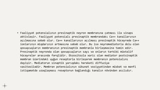 • Fəaliyyət potensialının presinaptik neyron membranına çatması ilə sinaps
aktivləşir. Fəaliyyət potensialı presinaptik membrandakı Ca++ kanallarının
açılmasına səbəb olur. Ca++ kanallarının açılması presinaptik hüceyrədə Ca++
ionlarının miqdarının artmasına səbəb olur. Bu isə neyromediatorla dolu olan
qovuqcuqların membranının presinaptik membranla birləşməsinə təmin edir.
Presinaptik neyronda olan qovuqcuqların sayı və onların tərkibi müxtəlif
hüceyrələr arasında fərqlidir. Ekzositozla xaric olan mediator postsinaptik
membran üzərindəki uyğun reseptorla birləşərək membranın potensialını
dəyişir. Mediatorun sinaptik yarıqdakı hərəkəti diffuziya
vasitəsilədir. Membran potensialının sükunət vəziyyətindən müsbət və mənfi
istiqamətdə uzaqlaşması reseptorun bağlandığı kanalın növündən asılıdır.
 