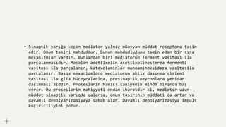 • Sinaptik yarığa keçən mediator yalnız müəyyən müddət reseptora təsir
edir. Onun təsiri məhduddur. Bunun məhdudluğunu təmin edən bir sıra
mexanizmlər vardır. Bunlardan biri mediatorun ferment vasitəsi ilə
parçalanmasıdır. Məsələn asetilxolin asetilxolinesterza fermenti
vasitəsi ilə parçalanır, katexolaminlər monoaminoksidaza vasitəsilə
parçalanır. Başqa mexanizmlərə mediatorun aktiv daşınma sistemi
vasitəsi ilə glia hüceyrələrinə, presinaptik neyronlara yenidən
daşınması aiddir. Proseslərin hamısı saniyənin mində birində baş
verir. Bu proseslərin mahiyyəti ondan ibarətdir ki, mediator uzun
müddət sinaptik yarıqda qalarsa, onun təsirinin müddəti də artar və
davamlı depolyarizasiyaya səbəb olar. Davamlı depolyarizasiya impuls
keçiriciliyini pozur.
 