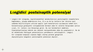 Ləngidici postsinaptik potensiyal
• Ləngici bir sinapsda, neyrotransmitter molekullarının postsinaptik reseptorlara
bağlanması, plazma membranının K+a, Cl-a ya da bu ionların hər ikisinə eyni
zamanda keçiriciliyini artıran qapılı iyon kanallarının açılmasına səbəb olur.
Konsentrasiya gradiyenti istiqamətində hərəkət edən K+ sürətlə hüceyrədən xaricə
çıxar, Cl- ionları isə hüceyrəyə girər. Bu ion hərəkətləri membranı
hiperpolyarizasiya edərək onu sükunət vəziyyətdindən daha da uzaqlaşdırır. Bu da
öz növbəsində fəaliyyət potensialının yaranmasını çətinləşdirir. Ləngici
bir sinapsda kimyasal siqnala bağlı olaraq yaranan gərginlik
dəyişikliyinə ləngidici postsinaptik potensial deyilir.
 