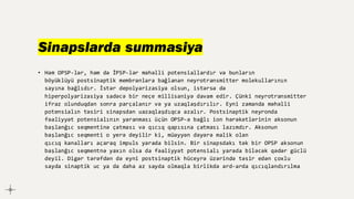 Sinapslarda summasiya
• Həm OPSP-lər, həm də İPSP-lər məhəlli potensiallardır və bunların
böyüklüyü postsinaptik membranlara bağlanan neyrotransmitter molekullarının
sayına bağlıdır. İstər depolyarizasiya olsun, istərsə də
hiperpolyarizasiya sadəcə bir neçe millisaniyə davam edir. Çünki neyrotransmitter
ifraz olunduqdan sonra parçalanır və ya uzaqlaşdırılır. Eyni zamanda məhəlli
potensialın təsiri sinapsdan uazaqlaşdıqca azalır. Postsinaptik neyronda
fəaliyyət potensialının yaranması üçün OPSP-ə bağlı ion hərəkətlərinin aksonun
başlanğıc seqmentinə çatması və qıcıq qapısına çatması lazımdır. Aksonun
başlanğıc seqmenti o yerə deyilir ki, müəyyən dəyərə malik olan
qıcıq kanalları açaraq impuls yarada bilsin. Bir sinapsdakı tək bir OPSP aksonun
başlanğıc seqmentnə yaxın olsa da fəaliyyət potensialı yarada biləcək qədər güclü
deyil. Digər tərəfdən də eyni postsinaptik hüceyrə üzərində təsir edən çoxlu
sayda sinaptik uc ya da daha az sayda olmaqla birlikdə ard-arda qıcıqlandırılma
 