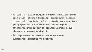 • Nəticəsində sıx aralıqlarla neyrotransmitter ifraz
edən uclar, aksonun başlanğıc seqmentində membran
potensiyalı üzərində toplu bir təsir yaradaraq bunu
qıcıq qapısına yüksəldə bilər. Postsinaptik
potensiyalların bu cür bi-birinin üzərinə əlavə
olunmasına summasiya deyilir.
• İki tip summasiya vardır: Zaman və məkan
summasiyası(temporal və spatiyal)
 
