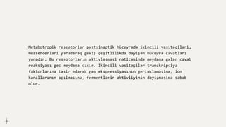 • Metabotropik reseptorlar postsinaptik hüceyrədə ikincili vasitəçiləri,
messencerləri yaradaraq geniş çeşitlilikdə dəyişən hüceyrə cavabları
yaradır. Bu reseptorların aktivləşməsi nəticəsində meydana gələn cavab
reaksiyası gec meydana çıxır. Ikincili vasitəçilər transkripsiya
faktorlarına təsir edərək gen ekspressiyasının gerçəkləməsinə, ion
kanallarının açılmasına, fermentlərin aktivliyinin dəyişməsinə səbəb
olur.
 