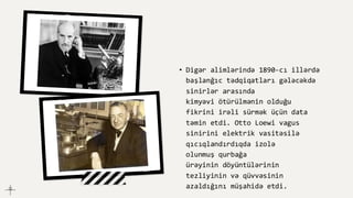 • Digər alimlərində 1890-cı illərdə
başlanğıc tədqiqatları gələcəkdə
sinirlər arasında
kimyəvi ötürülmənin olduğu
fikrini irəli sürmək üçün data
təmin etdi. Otto Loewi vagus
sinirini elektrik vasitəsilə
qıcıqlandırdıqda izolə
olunmuş qurbağa
ürəyinin döyüntülərinin
tezliyinin və qüvvəsinin
azaldığını müşahidə etdi.
 