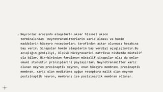 • Neyronlar arasında əlaqələrin əksər hissəsi akson
terminalından neyrotransmitterlərin xaric olması və həmin
maddələrin hüceyrə reseptorları tərəfindən aşkar olunması hesabına
baş verir. Sinapslar həmin əlaqələrin baş verdiyi açıqlıqlardır.Bu
açıqlığın genişliyi, ölçüsü hüceyrəxarici matriksə nisbətdə müxtəlif
ola bilər. Bir-birindən fərqlənən müxtəlif sinapslar olsa da onlar
ümumi sturuktur prinsiplərini paylaşırlar. Neyrotransmitter xaric
olunan neyron presinaptik neyron, onun hüceyrə membranı presinaptik
membran, xaric olan mediatora uyğun reseptora malik olan neyron
postsinaptik neyron, membranı isə postsinaptik membran adlanır.
 