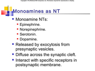 Copyright © The McGraw-Hill Companies, Inc. Permission required for reproduction or display.
Monoamines as NT
 Monoamine NTs:
 Epinephrine.
 Norepinephrine.
 Serotonin.
 Dopamine.
 Released by exocytosis from
presynaptic vesicles.
 Diffuse across the synaptic cleft.
 Interact with specific receptors in
postsynaptic membrane.
 