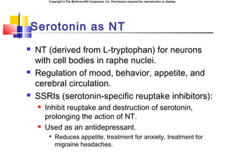 Copyright © The McGraw-Hill Companies, Inc. Permission required for reproduction or display.
Serotonin as NT
 NT (derived from L-tryptophan) for neurons
with cell bodies in raphe nuclei.
 Regulation of mood, behavior, appetite, and
cerebral circulation.
 SSRIs (serotonin-specific reuptake inhibitors):
 Inhibit reuptake and destruction of serotonin,
prolonging the action of NT.
 Used as an antidepressant.

Reduces appetite, treatment for anxiety, treatment for
migraine headaches.
 