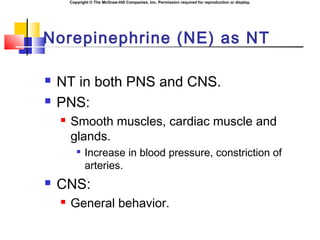 Copyright © The McGraw-Hill Companies, Inc. Permission required for reproduction or display.
Norepinephrine (NE) as NT
 NT in both PNS and CNS.
 PNS:
 Smooth muscles, cardiac muscle and
glands.

Increase in blood pressure, constriction of
arteries.
 CNS:
 General behavior.
 