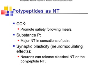Copyright © The McGraw-Hill Companies, Inc. Permission required for reproduction or display.
Polypeptides as NT
 CCK:
 Promote satiety following meals.
 Substance P:
 Major NT in sensations of pain.
 Synaptic plasticity (neuromodulating
effects):
 Neurons can release classical NT or the
polypeptide NT.
 