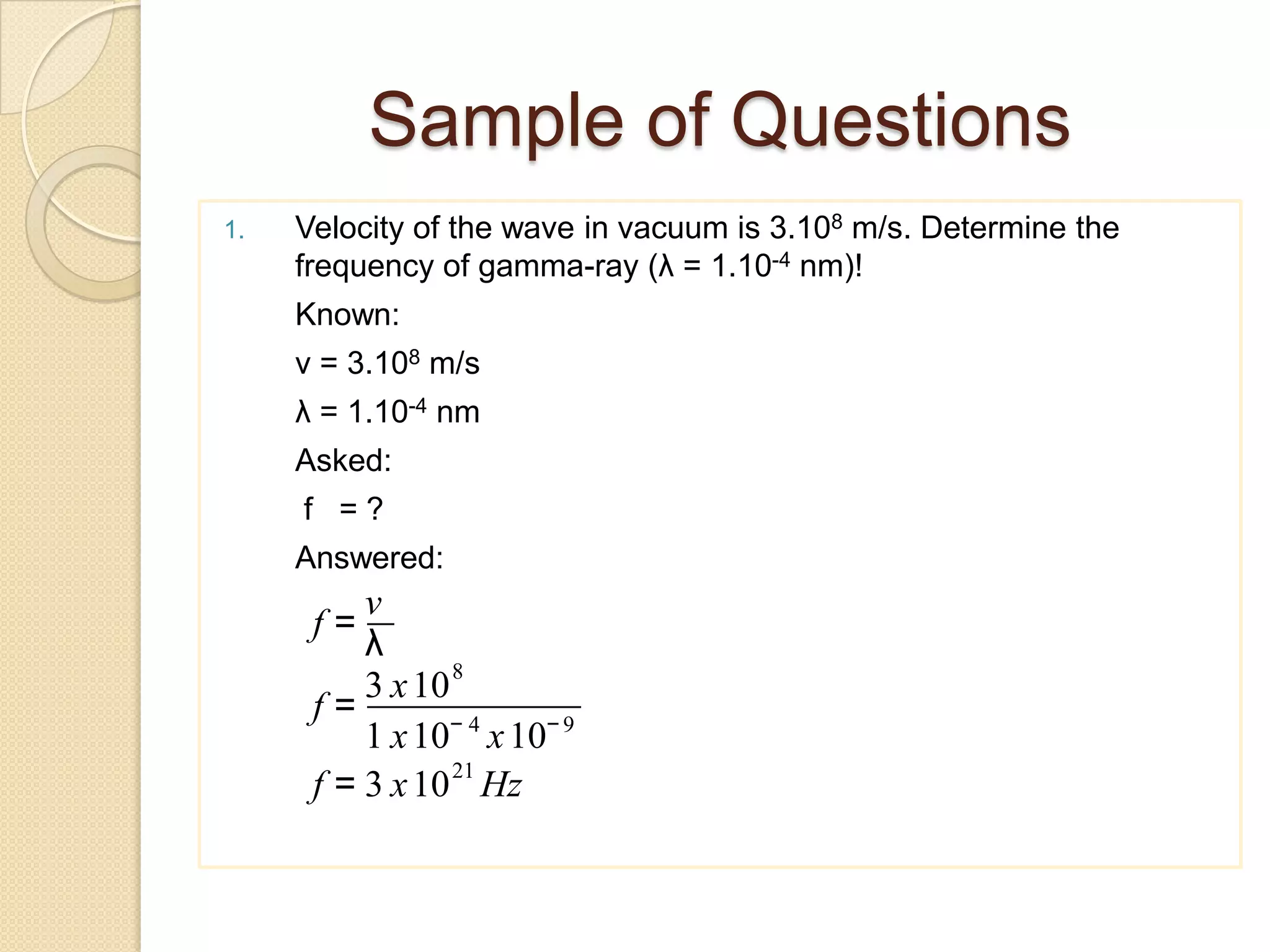 Sample of Questions
1. Velocity ​​of the wave in vacuum is 3.108 m/s. Determine the
frequency of gamma-ray (λ = 1.10-4 nm)!
Known:
v = 3.108 m/s
λ = 1.10-4 nm
Asked:
f = ?
Answered:
f =
v
λ
f =
3 x108
1 x10− 4
x10−9
f = 3 x1021
Hz
 