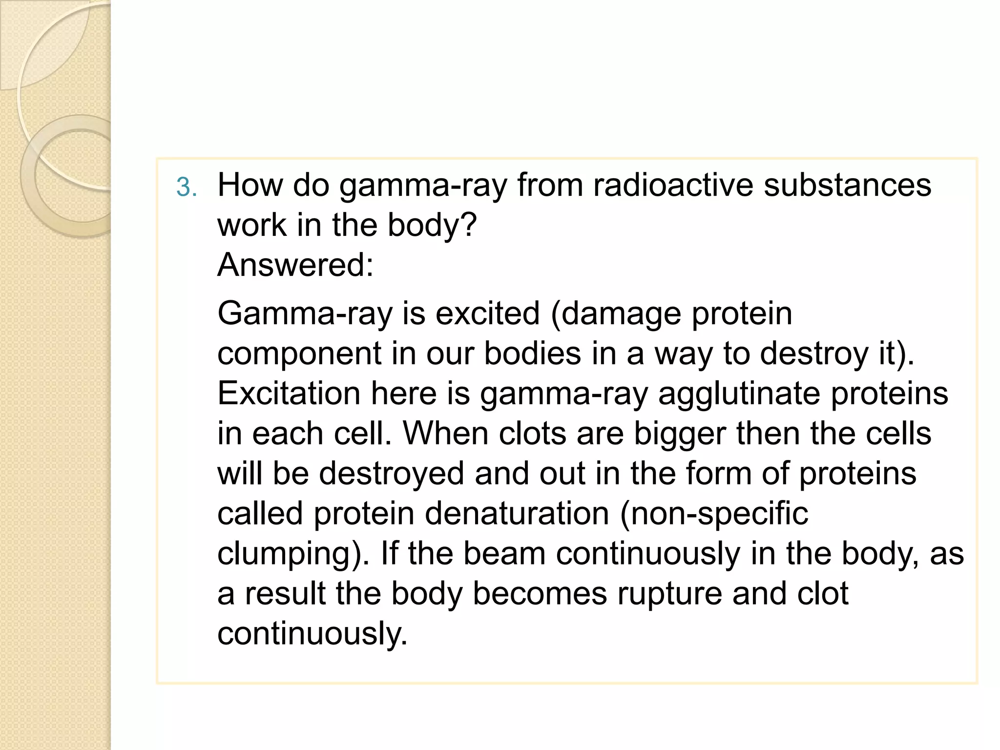 3. How do gamma-ray from radioactive substances
work in the body?
Answered:
Gamma-ray is excited (damage protein
component in our bodies in a way to destroy it).
Excitation here is gamma-ray agglutinate proteins
in each cell. When clots are bigger then the cells
will be destroyed and out in the form of proteins
called protein denaturation (non-specific
clumping). If the beam continuously in the body, as
a result the body becomes rupture and clot
continuously.
 