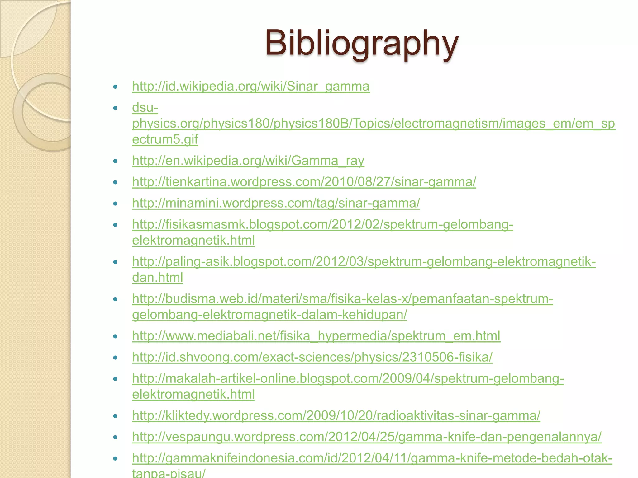 Bibliography
 http://id.wikipedia.org/wiki/Sinar_gamma
 dsu-
physics.org/physics180/physics180B/Topics/electromagnetism/images_em/em_sp
ectrum5.gif
 http://en.wikipedia.org/wiki/Gamma_ray
 http://tienkartina.wordpress.com/2010/08/27/sinar-gamma/
 http://minamini.wordpress.com/tag/sinar-gamma/
 http://fisikasmasmk.blogspot.com/2012/02/spektrum-gelombang-
elektromagnetik.html
 http://paling-asik.blogspot.com/2012/03/spektrum-gelombang-elektromagnetik-
dan.html
 http://budisma.web.id/materi/sma/fisika-kelas-x/pemanfaatan-spektrum-
gelombang-elektromagnetik-dalam-kehidupan/
 http://www.mediabali.net/fisika_hypermedia/spektrum_em.html
 http://id.shvoong.com/exact-sciences/physics/2310506-fisika/
 http://makalah-artikel-online.blogspot.com/2009/04/spektrum-gelombang-
elektromagnetik.html
 http://kliktedy.wordpress.com/2009/10/20/radioaktivitas-sinar-gamma/
 http://vespaungu.wordpress.com/2012/04/25/gamma-knife-dan-pengenalannya/
 http://gammaknifeindonesia.com/id/2012/04/11/gamma-knife-metode-bedah-otak-
 