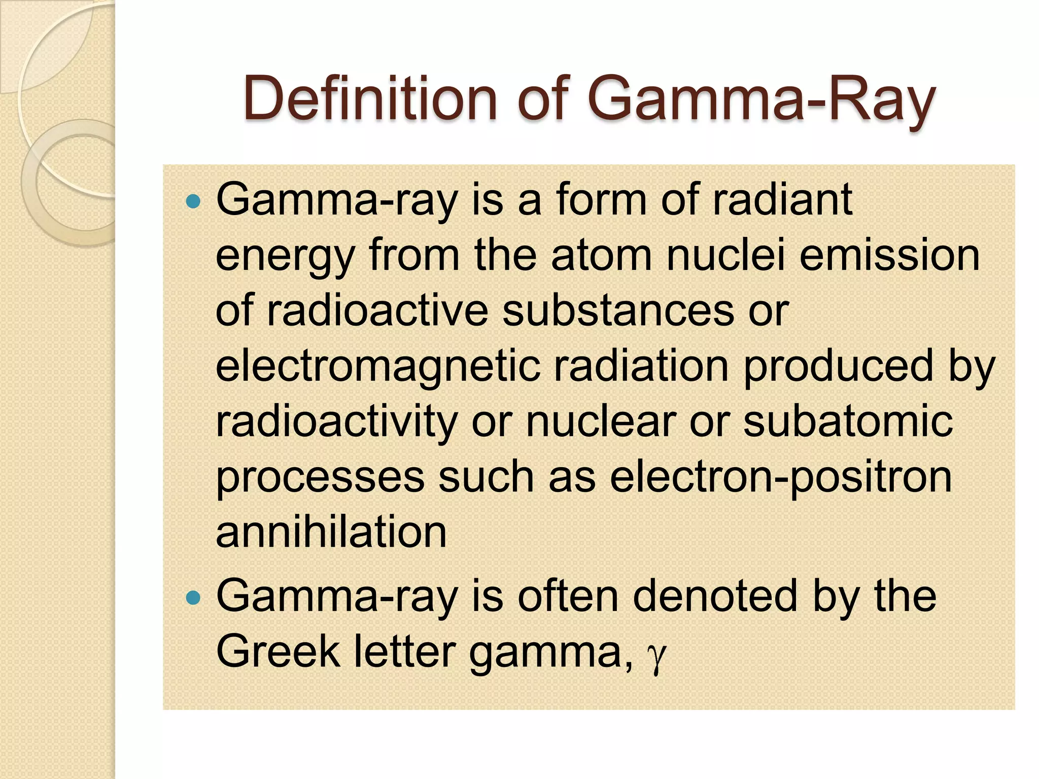 Definition of Gamma-Ray
 Gamma-ray is a form of radiant
energy from the atom nuclei emission
of radioactive substances or
electromagnetic radiation produced by
radioactivity or nuclear or subatomic
processes such as electron-positron
annihilation
 Gamma-ray is often denoted by the
Greek letter gamma,
 
