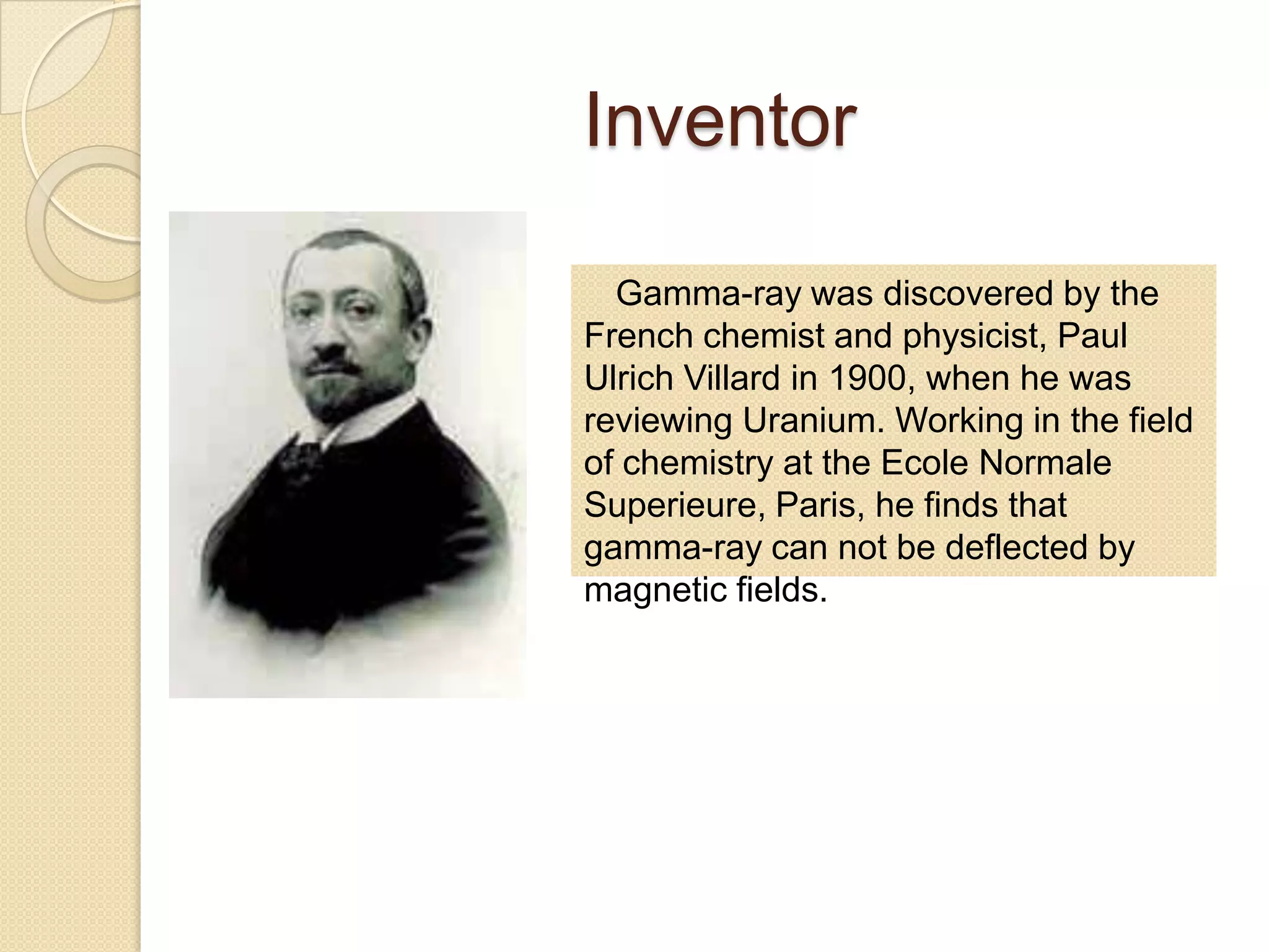 Inventor
Gamma-ray was discovered by the
French chemist and physicist, Paul
Ulrich Villard in 1900, when he was
reviewing Uranium. Working in the field
of chemistry at the Ecole Normale
Superieure, Paris, he finds that
gamma-ray can not be deflected by
magnetic fields.
 
