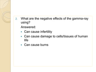 2. What are the negative effects of the gamma-ray
using?
Answered:
 Can cause infertility
 Can cause damage to cells/tissues of human
life
 Can cause burns
 
