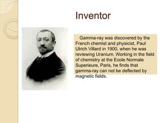 Inventor
Gamma-ray was discovered by the
French chemist and physicist, Paul
Ulrich Villard in 1900, when he was
reviewing Uranium. Working in the field
of chemistry at the Ecole Normale
Superieure, Paris, he finds that
gamma-ray can not be deflected by
magnetic fields.
 