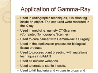Application of Gamma-Ray
 Used in radiographic techniques, it is shooting
inside an object. The captured were recorded in
the X-ray
 Used in medicine, namely CT-Scanner
(Computed Tomography Scanner)
 Used to cure cancer with Gamma-Knife Surgery
 Used in the sterilization process for biological
tissue products
 Used to process plant breeding with mutations
techniques in BATAN
 Used as nuclear weapons
 Used to create a sterile insects.
 Used to kill bacteria and viruses in crops and
 