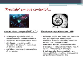 ‘Previsão’ em que contexto?...

Aurora da Astrologia (3000 a.C.)
•
•
•

•

Astrologia = registro de ritmos da
Natureza em um ‘calendário cósmico’
Predomínio de uma consciência mítica
Astrólogos = sacerdotes/ sábios =
‘tradutores dos deuses’ = indicadores
de destinos factuais
Indivíduo = basicamente passivo diante
de seu destino

Mundo contemporâneo (séc. XXI)
•

•
•
•

Astrologia = 7000 anos de história, dentro de
um ‘mix’ cognitivo = representações
simbólicas de nações, indivíduos, empresas,
eventos...(de ‘coisas existentes’)
Consciência mítica + consciência racional
O astrólogo = intérprete de símbolos (não de
deuses...) / intérprete de arquétipos
O indivíduo (abordagem proativa) = tem
responsabilidades em relação ao seu destino,
porque faz escolhas dentro dele

 