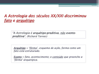 A Astrologia dos séculos XX/XXI discriminou
fato e arquétipo
“A Astrologia é arquétipo-preditiva, não eventopreditiva“. (Richard Tarnas)

Arquétipo = ‘fôrma’, esquema de ação, forma como um
fato está estruturado.
Evento = fato, acontecimento; o conteúdo que preenche a
‘fôrma’ arquetípica.

 