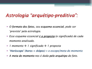 Astrologia “arquétipo-preditiva”:
 O formato dos fatos, seu esquema essencial, pode ser
‘previsto’ pela astrologia.
 Esse esquema essencial é a proposta (o significado) de cada

momento analisado.
 1 momento  1 significado  1 proposta
 ‘Horóscopo’ (horos + skópos) = o escopo/meta do momento
 A meta do momento nos é dada pelo arquétipo do fato.

 
