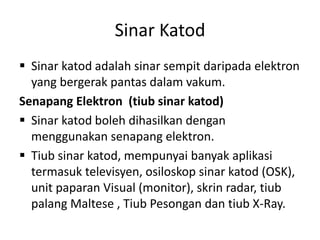 Sinar Katod
 Sinar katod adalah sinar sempit daripada elektron
yang bergerak pantas dalam vakum.
Senapang Elektron (tiub sinar katod)
 Sinar katod boleh dihasilkan dengan
menggunakan senapang elektron.
 Tiub sinar katod, mempunyai banyak aplikasi
termasuk televisyen, osiloskop sinar katod (OSK),
unit paparan Visual (monitor), skrin radar, tiub
palang Maltese , Tiub Pesongan dan tiub X-Ray.

 