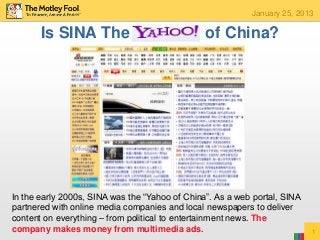 January 25, 2013

       Is SINA The                              of China?




In the early 2000s, SINA was the “Yahoo of China”. As a web portal, SINA
partnered with online media companies and local newspapers to deliver
content on everything – from political to entertainment news. The
company makes money from multimedia ads.                                   1
 