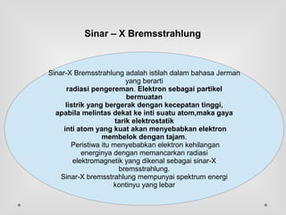 Sinar – X Bremsstrahlung
.
Sinar-X Bremsstrahlung adalah istilah dalam bahasa Jerman
yang berarti
radiasi pengereman. Elektron sebagai partikel
bermuatan
listrik yang bergerak dengan kecepatan tinggi,
apabila melintas dekat ke inti suatu atom,maka gaya
tarik elektrostatik
inti atom yang kuat akan menyebabkan elektron
membelok dengan tajam.
Peristiwa itu menyebabkan elektron kehilangan
energinya dengan memancarkan radiasi
elektromagnetik yang dikenal sebagai sinar-X
bremsstrahlung.
Sinar-X bremsstrahlung mempunyai spektrum energi
kontinyu yang lebar
 