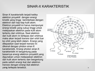 Sinar-X karakteristik terjadi ketika
elektron proyektil dengan energi
kinetik yang tinggi berinterkasi dengan
elektron dari tiap-tiap kulit atom.
Elektron proyektil ini harus mempunyai
energi kinetik yang cukup tinggi untuk
melepaskan elektron pada kulit atom
tertentu dari orbitnya. Saat elektron
dari kulit atom ini terlepas dari orbitnya
maka akan terjadi transisi dari orbit luar
ke orbit yang lebih dalam. Energi yang
dilepaskan saat terjadi transisi ini
dikenal dengan photon sinar-X
karakteristik. Energi photon sinar-X
karakteristik ini bergantung pada
besarnya energi elektron proyektil yang
digunakan untuk melepaskan elektron
dari kulit atom tertentu dan bergantung
pada selisih energi ikat dari elektron
transisi dengan energi ikat elektron
yang terlepas tersebut.
SINAR-X KARAKTERISTIK
 