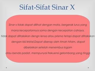 Sifat-Sifat Sinar X
Sinar x tidak dapat dilihat dengan mata, bergerak lurus yang
mana kecepatannya sama dengan kecepatan cahaya,
tidak dapat difraksikan dengn lensa atau prisma tetapi dapat difraksikan
dengan kisi kristal.Dapat diserap oleh timah hitam, dapat
dibelokkan setelah menembus logam
atau benda padat, mempunyai frekuensi gelombang yang tinggi.
 