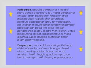Pertebaran, apabila berkas sinar x melalui
suatu bahan atau suatu zat, maka berkas sinar
tersebut akan bertebaran keseluruh arah,
menimbulkan radiasi sekunder (radiasi
hambur) pada bahan atau zat yang dilalui.
Hal ini akan menyebabkan terjadinya gambar
radiograf dan pada film akan tampak
pengaburan kelabu secara menyeluruh. Untuk
mengurangi akibat radiasi hambur ini maka
diantara subjek dengan diletakkan timah
hitam (grid) yang tipis.
Penyerapan, sinar x dalam radiografi diserap
oleh bahan atau zat sesuai dengan berat
atom atau kepadatan bahan atau zat
tersebut. Makin tinggi kepadatannya atau
berat atomnya makin besar penyerapannya
 
