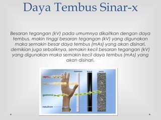 Daya Tembus Sinar-x
Besaran tegangan (kV) pada umumnya dikaitkan dengan daya
tembus, makin tinggi besaran tegangan (kV) yang digunakan
maka semakin besar daya tembus (mAs) yang akan disinari,
demikian juga sebaliknya, semakin kecil besaran tegangan (kV)
yang digunakan maka semakin kecil daya tembus (mAs) yang
akan disinari.
 