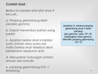 Contoh Soal :
Berikut ini adalah sifat-sifat sinar-X
kecuali...
a. Panjang gelombang lebih
pendek gamma
b. Dapat menembus bahan yang
padat
c. Apabila berkas sinar x melalui
suatu bahan atau suatu zat,
maka berkas sinar tersebut akan
bertebaran keseluruh arah
d. Merupakan hubungan antara
anoda dan katoda
e. panjang gelombang 0,01–1
Amstrong
Jawaban A, karena panjang
gelombang sinar-x lebih
panjang
dari gamma, yaitu 10^-10,
Sedangkan sinar gamma
Memiliki panjang gelombang
10^-12
 