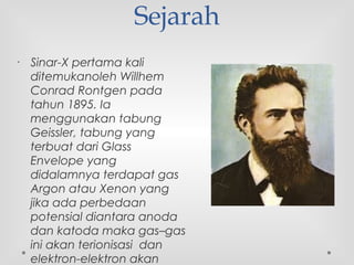Sejarah
• Sinar-X pertama kali
ditemukanoleh Willhem
Conrad Rontgen pada
tahun 1895. Ia
menggunakan tabung
Geissler, tabung yang
terbuat dari Glass
Envelope yang
didalamnya terdapat gas
Argon atau Xenon yang
jika ada perbedaan
potensial diantara anoda
dan katoda maka gas–gas
ini akan terionisasi  dan
elektron-elektron akan
 