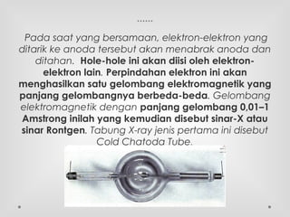 ......
Pada saat yang bersamaan, elektron-elektron yang
ditarik ke anoda tersebut akan menabrak anoda dan
ditahan.  Hole-hole ini akan diisi oleh elektron-
elektron lain. Perpindahan elektron ini akan
menghasilkan satu gelombang elektromagnetik yang
panjang gelombangnya berbeda-beda. Gelombang
elektromagnetik dengan panjang gelombang 0,01–1
Amstrong inilah yang kemudian disebut sinar-X atau
sinar Rontgen. Tabung X-ray jenis pertama ini disebut
Cold Chatoda Tube.
 