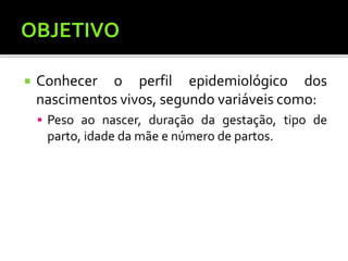  Conhecer o perfil epidemiológico dos
nascimentos vivos, segundo variáveis como:
 Peso ao nascer, duração da gestação, tipo de
parto, idade da mãe e número de partos.
 