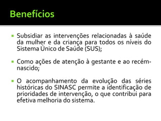  Subsidiar as intervenções relacionadas à saúde
da mulher e da criança para todos os níveis do
Sistema Único de Saúde (SUS);
 Como ações de atenção à gestante e ao recém-
nascido;
 O acompanhamento da evolução das séries
históricas do SINASC permite a identificação de
prioridades de intervenção, o que contribui para
efetiva melhoria do sistema.
 