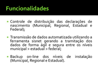  Controle de distribuição das declarações de
nascimento (Municipal, Regional, Estadual e
Federal);
 Transmissão de dados automatizada utilizando a
ferramenta sisnet gerando a tramitação dos
dados de forma ágil e segura entre os níveis
municipal > estadual > federal;
 Backup on-line dos níveis de instalação
(Municipal, Regional e Estadual).
 