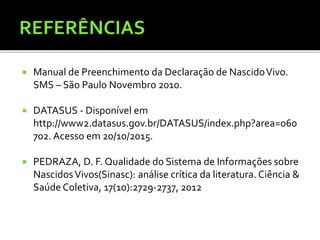  Manual de Preenchimento da Declaração de NascidoVivo.
SMS – São Paulo Novembro 2010.
 DATASUS - Disponível em
http://www2.datasus.gov.br/DATASUS/index.php?area=060
702. Acesso em 20/10/2015.
 PEDRAZA, D. F. Qualidade do Sistema de Informações sobre
NascidosVivos(Sinasc): análise crítica da literatura. Ciência &
Saúde Coletiva, 17(10):2729-2737, 2012
 