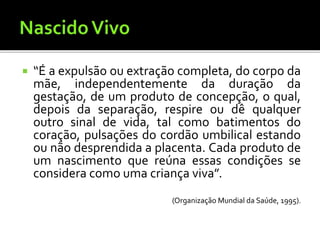  “É a expulsão ou extração completa, do corpo da
mãe, independentemente da duração da
gestação, de um produto de concepção, o qual,
depois da separação, respire ou dê qualquer
outro sinal de vida, tal como batimentos do
coração, pulsações do cordão umbilical estando
ou não desprendida a placenta. Cada produto de
um nascimento que reúna essas condições se
considera como uma criança viva”.
(Organização Mundial da Saúde, 1995).
 