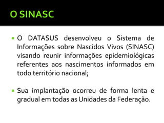  O DATASUS desenvolveu o Sistema de
Informações sobre Nascidos Vivos (SINASC)
visando reunir informações epidemiológicas
referentes aos nascimentos informados em
todo território nacional;
 Sua implantação ocorreu de forma lenta e
gradual em todas as Unidades da Federação.
 