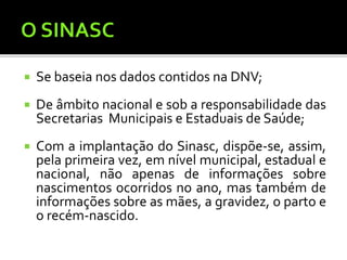  Se baseia nos dados contidos na DNV;
 De âmbito nacional e sob a responsabilidade das
Secretarias Municipais e Estaduais de Saúde;
 Com a implantação do Sinasc, dispõe-se, assim,
pela primeira vez, em nível municipal, estadual e
nacional, não apenas de informações sobre
nascimentos ocorridos no ano, mas também de
informações sobre as mães, a gravidez, o parto e
o recém-nascido.
 