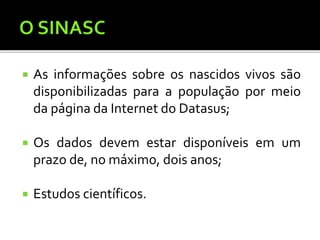  As informações sobre os nascidos vivos são
disponibilizadas para a população por meio
da página da Internet do Datasus;
 Os dados devem estar disponíveis em um
prazo de, no máximo, dois anos;
 Estudos científicos.
 