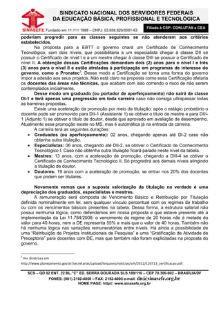 SINDICATO NACIONAL DOS SERVIDORES FEDERAIS
                   DA EDUCAÇÃO BÁSICA, PROFISSIONAL E TECNOLÓGICA
                                                                              Filiado à CSP- CONLUTAS e CEA
    SINASEFE Fundado em 11 /11/ 1988 – CNPJ: 03.658.820/0001-63
poderiam progredir para as classes seguintes se não atenderem aos critérios
estabelecidos.
        Na proposta para a EBTT o governo criará um Certificado de Conhecimento
Tecnológico, com dois níveis, que possibilitaria a um especialista chegar à classe DII se
possuir o Certificado de nível I e a um mestre chegar à classe DIII se possuir o Certificado de
nível II. A obtenção dessas Certificações demandam dois (2) anos para o nível I e três
(3) anos para o nível II e estão atreladas à participação em programas de interesse do
governo, como o Pronatec3. Desse modo a Certificação se torna uma forma do governo
impor a adesão aos seus projetos. Não está claro na proposta como essa Certificação afetaria
os docentes das áreas não técnicas, que acabam com isso correndo o risco de não serem
contemplados inicialmente.
        Desse modo um graduado (ou portador de aperfeiçoamento) não sairá da classe
DI-1 e terá apenas uma progressão em toda carreira caso não consiga ultrapassar todas
as barreiras propostas.
        Existe uma aceleração da promoção por meio da titulação: após o estágio probatório o
docente pode ser promovido para DII-1 (Assistente 1) se obtiver o título de mestre e para DIII-
1 (Adjunto 1) se obtiver o título de doutor, desde que aprovado em avaliação de desempenho.
Atualmente essa promoção existe no MS, mas é automática já na entrada da carreira.
        A carreira terá as seguintes durações:
    • Graduados (ou aperfeiçoamento): 02 anos, chegando apenas até DI-2 caso não
        obtenha outra titulação.
    • Especialistas: 06 anos, chegando até DII-2, se obtiver o Certificado de Conhecimento
        Tecnológico I. Caso não obtenha outra titulação ficará parado neste nível da tabela.
    • Mestres: 13 anos, com a aceleração de promoção, chegando a DIII-4 se obtiver o
        Certificado de Conhecimento Tecnológico II. Só progredirá aos demais níveis atingindo
        a titulação de doutor.
    • Doutores: 19 anos com a aceleração de promoção, se entrar nos 20% dos docentes
        que podem ser titulares.

       Novamente vemos que a suposta valorização da titulação na verdade é uma
depreciação dos graduados, especialistas e mestres.
       A remuneração será composta de Vencimento Básico e Retribuição por Titulação
definida nominalmente em lei, sem qualquer vínculo percentual com os regimes de trabalho
ou com os vencimentos básicos presentes na tabela. Dessa forma, a estrutura salarial não
possui nenhuma lógica, como defendemos em nossa proposta e que esteve presente até a
implementação da Lei 11.784/2008: o vencimento do regime de 20 horas não é metade do
valor para 40 horas, nem a DE representa 55% a mais que o valor de 40 horas. Também não
há nenhuma lógica nas variações remuneratórias entre níveis. Há ainda a possibilidade de
uma “Retribuição de Projetos Institucionais de Pesquisa” e uma “Gratificação de Atividade de
Preceptoria” para docentes com DE, mas que também não foram explicitadas na proposta do
governo.

3
 Ver diretrizes em
http://www.planejamento.gov.br/secretarias/upload/Arquivos/noticias/srh/2012/120713_certificacao.pdf.

      SCS – QD 02 ENT. 22 BL.”C” ED. SERRA DOURADA SLS.109/110 – CEP 70.300-902 – BRASÍLIA/DF
                 FONES: (061) 2192-4050 – FAX: 2192-4095 e-mail: dn@sinasefe.org.br
                                HOME PAGE: http//: www.sinasefe.org.br
 