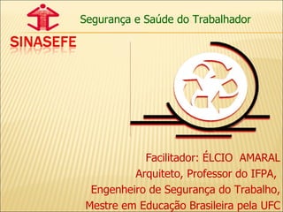 Segurança e Saúde do Trabalhador Facilitador: ÉLCIO  AMARAL Arquiteto, Professor do IFPA,  Engenheiro de Segurança do Trabalho, Mestre em Educação Brasileira pela UFC 