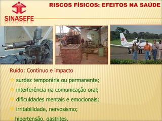 RISCOS FÍSICOS: EFEITOS NA SAÚDE Ruído: Contínuo e impacto surdez temporária ou permanente;  interferência na comunicação oral;  dificuldades mentais e emocionais;  irritabilidade, nervosismo;  hipertensão, gastrites. 