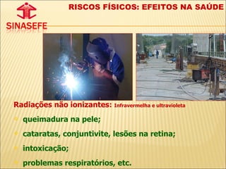 Radiações não ionizantes:  Infravermelha e ultravioleta queimadura na pele;  cataratas, conjuntivite, lesões na retina; intoxicação; problemas respiratórios, etc. RISCOS FÍSICOS: EFEITOS NA SAÚDE 