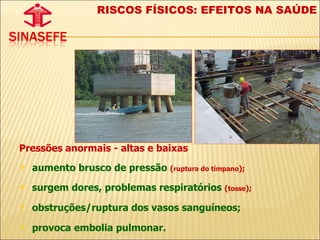 Pressões anormais - altas e baixas aumento brusco de pressão  ( ruptura do tímpano );   surgem dores, problemas respiratórios  ( tosse );   obstruções/ruptura dos vasos sanguíneos; provoca embolia pulmonar. RISCOS FÍSICOS: EFEITOS NA SAÚDE 