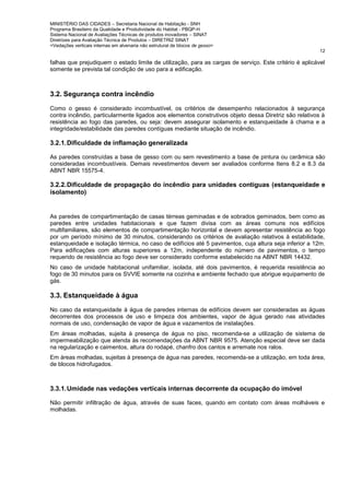MINISTÉRIO DAS CIDADES – Secretaria Nacional de Habitação - SNH
Programa Brasileiro da Qualidade e Produtividade do Habitat - PBQP-H
Sistema Nacional de Avaliações Técnicas de produtos inovadores – SINAT
Diretrizes para Avaliação Técnica de Produtos – DIRETRIZ SINAT
<Vedações verticais internas em alvenaria não estrutural de blocos de gesso>
12
falhas que prejudiquem o estado limite de utilização, para as cargas de serviço. Este critério é aplicável
somente se prevista tal condição de uso para a edificação.
3.2. Segurança contra incêndio
Como o gesso é considerado incombustível, os critérios de desempenho relacionados à segurança
contra incêndio, particularmente ligados aos elementos construtivos objeto dessa Diretriz são relativos à
resistência ao fogo das paredes, ou seja: devem assegurar isolamento e estanqueidade à chama e a
integridade/estabilidade das paredes contíguas mediante situação de incêndio.
3.2.1.Dificuldade de inflamação generalizada
As paredes construídas a base de gesso com ou sem revestimento a base de pintura ou cerâmica são
consideradas incombustíveis. Demais revestimentos devem ser avaliados conforme Itens 8.2 e 8.3 da
ABNT NBR 15575-4.
3.2.2.Dificuldade de propagação do incêndio para unidades contíguas (estanqueidade e
isolamento)
As paredes de compartimentação de casas térreas geminadas e de sobrados geminados, bem como as
paredes entre unidades habitacionais e que fazem divisa com as áreas comuns nos edifícios
multifamiliares, são elementos de compartimentação horizontal e devem apresentar resistência ao fogo
por um período mínimo de 30 minutos, considerando os critérios de avaliação relativos à estabilidade,
estanqueidade e isolação térmica, no caso de edifícios até 5 pavimentos, cuja altura seja inferior a 12m.
Para edificações com alturas superiores a 12m, independente do número de pavimentos, o tempo
requerido de resistência ao fogo deve ser considerado conforme estabelecido na ABNT NBR 14432.
No caso de unidade habitacional unifamiliar, isolada, até dois pavimentos, é requerida resistência ao
fogo de 30 minutos para os SVVIE somente na cozinha e ambiente fechado que abrigue equipamento de
gás.
3.3. Estanqueidade à água
No caso da estanqueidade à água de paredes internas de edifícios devem ser consideradas as águas
decorrentes dos processos de uso e limpeza dos ambientes, vapor de água gerado nas atividades
normais de uso, condensação de vapor de água e vazamentos de instalações.
Em áreas molhadas, sujeita à presença de água no piso, recomenda-se a utilização de sistema de
impermeabilização que atenda às recomendações da ABNT NBR 9575. Atenção especial deve ser dada
na regularização e caimentos, altura do rodapé, chanfro dos cantos e arremate nos ralos.
Em áreas molhadas, sujeitas à presença de água nas paredes, recomenda-se a utilização, em toda área,
de blocos hidrofugados.
3.3.1.Umidade nas vedações verticais internas decorrente da ocupação do imóvel
Não permitir infiltração de água, através de suas faces, quando em contato com áreas molháveis e
molhadas.
 